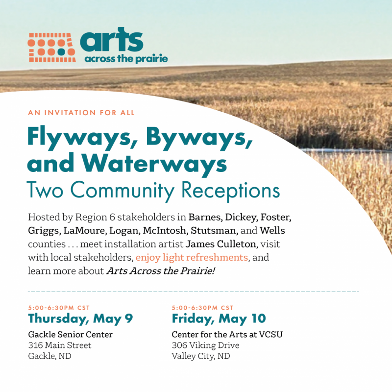 Arts Across the Prairie invites everyone to attend one or both community receptions happening in Region 6 to learn more about their project titled Flyways, Byways, and Waterways. Guests will meet the installation artist James Culleton, visit with local Stakeholders and enjoy light refreshments. The first event is happening at the Gackle Senior Center, 316 Main Street, on Thursday, May 9 from 5pm to 6:30pm Central Time. The second reception is happening at the Center for the Arts at VCSU; located at 306 Viking Drive in Valley City from 5pm to 6:30pm Central Time.